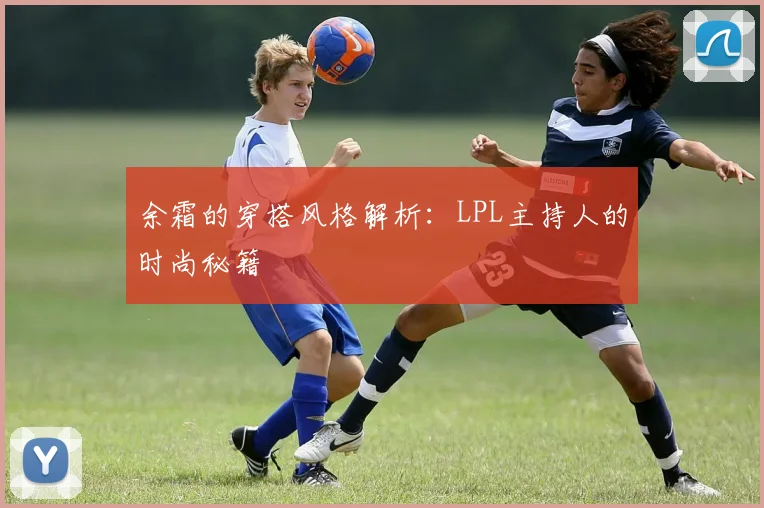 余霜的穿搭风格解析：LPL主持人的时尚秘籍