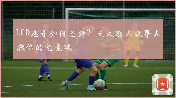 LGD选手如何坚持？五大感人故事点燃你的电竞魂
