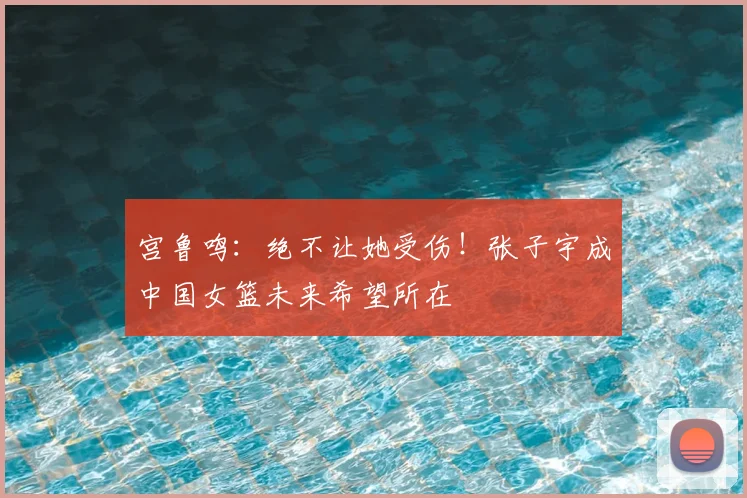 宫鲁鸣：绝不让她受伤！张子宇成中国女篮未来希望所在
