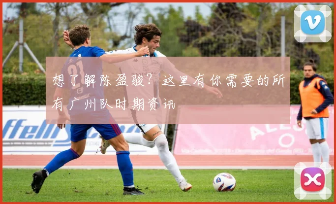 想了解陈盈骏？这里有你需要的所有广州队时期资讯