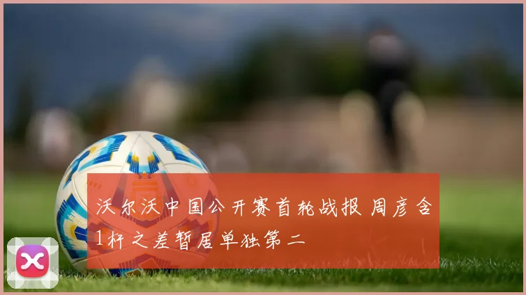沃尔沃中国公开赛首轮战报 周彦含1杆之差暂居单独第二