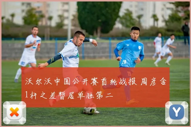 沃尔沃中国公开赛首轮战报 周彦含1杆之差暂居单独第二