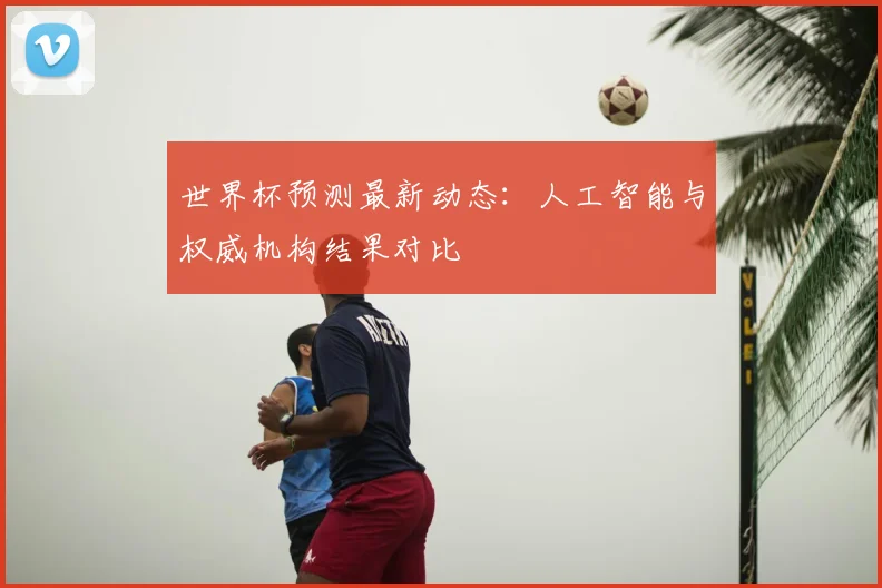 世界杯预测最新动态：人工智能与权威机构结果对比