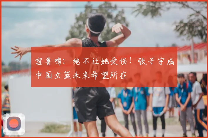 宫鲁鸣：绝不让她受伤！张子宇成中国女篮未来希望所在