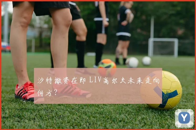 沙特撤资在即 LIV高尔夫未来走向何方？