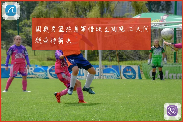 国奥男篮热身赛惜败立陶宛 三大问题亟待解决