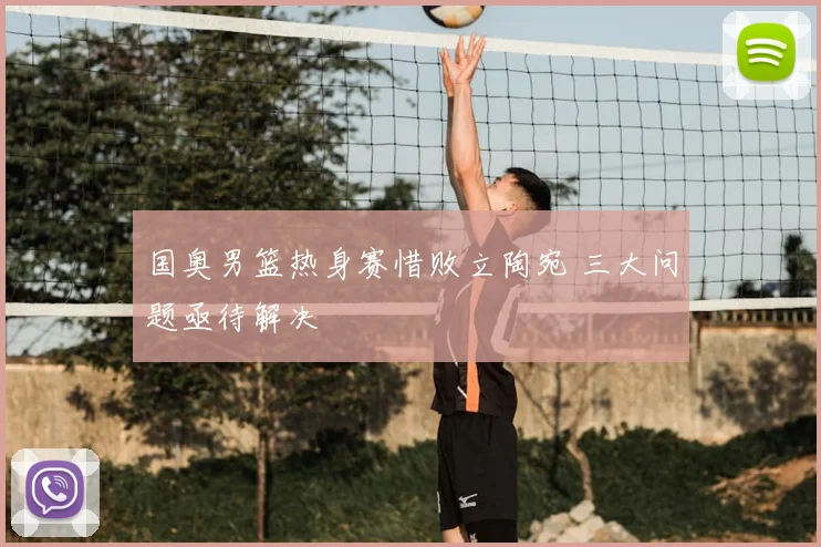 国奥男篮热身赛惜败立陶宛 三大问题亟待解决