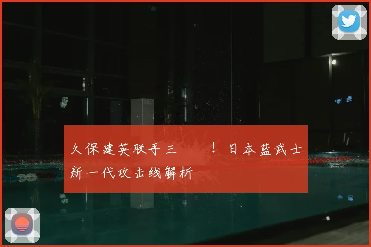 久保建英联手三笘薫！日本蓝武士新一代攻击线解析